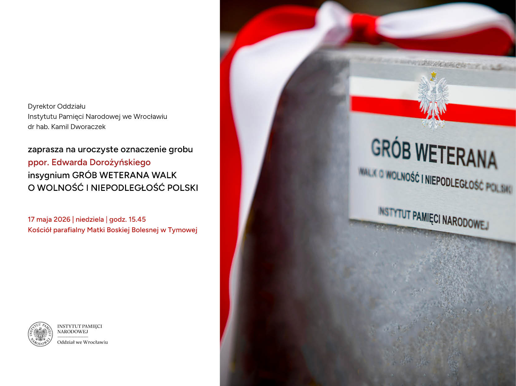 Uroczyste oznaczenie grobu ppor. Edwarda Dorożyńskiego insygnium „Grób Weterana Walk o Wolność i Niepodległość Polski” przy Kościele parafialnym Matki Boskiej Bolesnej w Tymowej w powiecie lubińskim, w gminie Ścinawa. Wydarzenie organizowane jest przez Instytut Pamięci Narodowej Oddział we Wrocławiu - 17 maja 2026